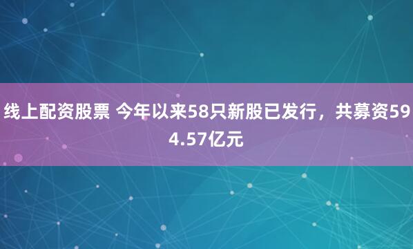 线上配资股票 今年以来58只新股已发行，共募资594.57亿元