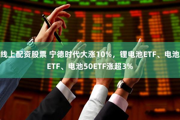 线上配资股票 宁德时代大涨10%，锂电池ETF、电池ETF、电池50ETF涨超3%