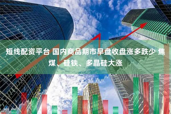 短线配资平台 国内商品期市早盘收盘涨多跌少 焦煤、硅铁、多晶硅大涨