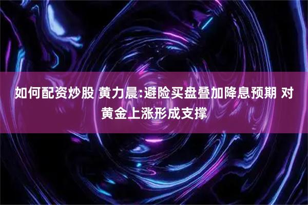 如何配资炒股 黄力晨:避险买盘叠加降息预期 对黄金上涨形成支撑