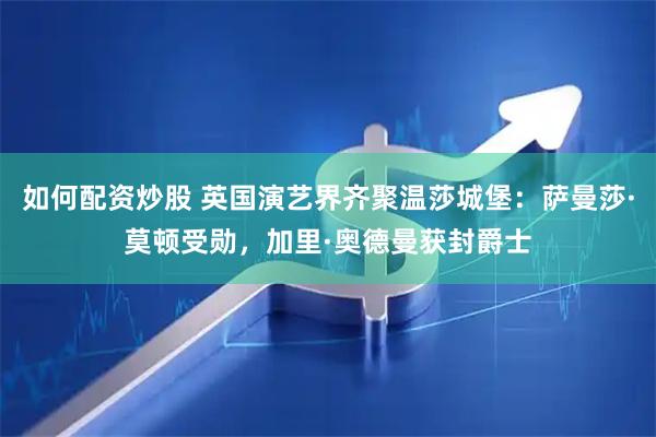 如何配资炒股 英国演艺界齐聚温莎城堡：萨曼莎·莫顿受勋，加里·奥德曼获封爵士