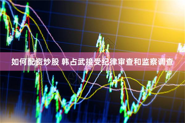 如何配资炒股 韩占武接受纪律审查和监察调查