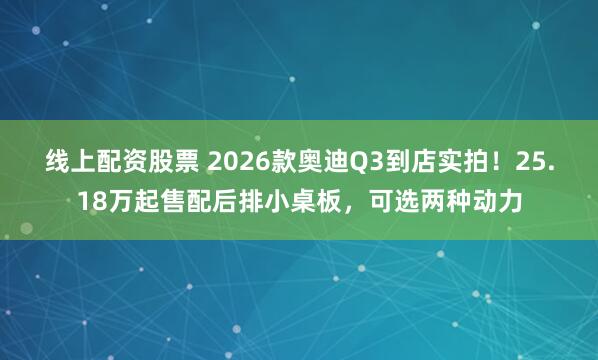 线上配资股票 2026款奥迪Q3到店实拍！25.18万起售配后排小桌板，可选两种动力