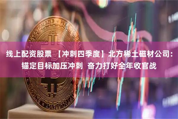线上配资股票 【冲刺四季度】北方稀土磁材公司:锚定目标加压冲刺 奋力打好全年收官战