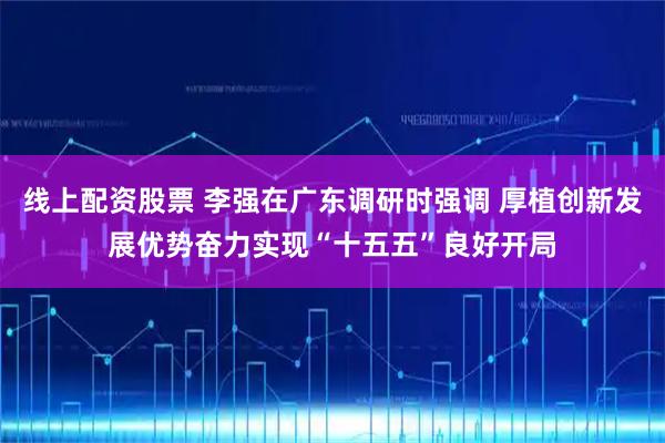 线上配资股票 李强在广东调研时强调 厚植创新发展优势奋力实现“十五五”良好开局