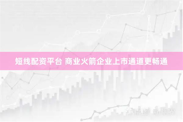短线配资平台 商业火箭企业上市通道更畅通