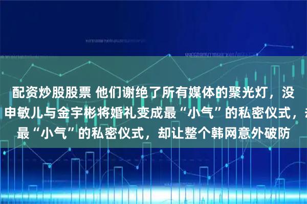 配资炒股股票 他们谢绝了所有媒体的聚光灯，没有红毯采访和赞助商，申敏儿与金宇彬将婚礼变成最“小气”的私密仪式，却让整个韩网意外破防