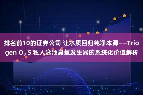 排名前10的证券公司 让水质回归纯净本源——Triogen O₃ S 私人泳池臭氧发生器的系统化价值解析