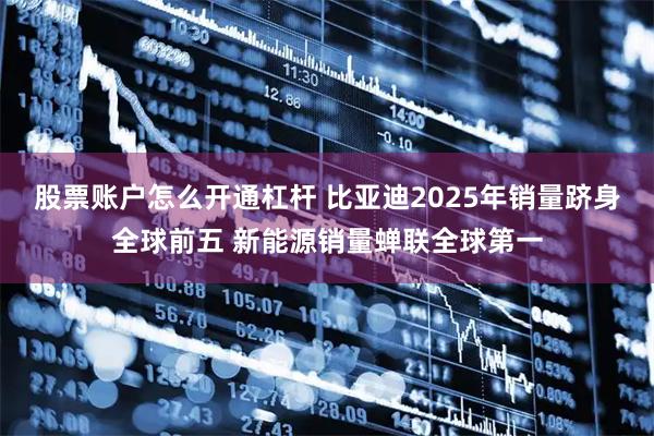 股票账户怎么开通杠杆 比亚迪2025年销量跻身全球前五 新能源销量蝉联全球第一