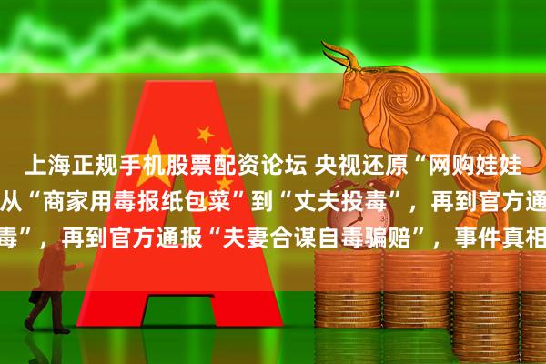 上海正规手机股票配资论坛 央视还原“网购娃娃菜中毒事件”全过程：从“商家用毒报纸包菜”到“丈夫投毒”，再到官方通报“夫妻合谋自毒骗赔”，事件真相几经波折
