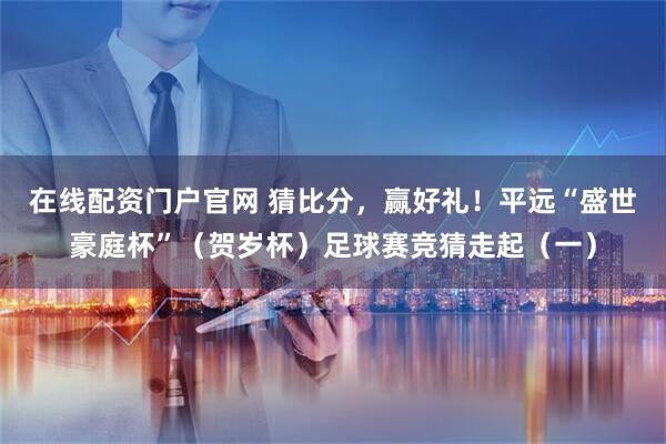 在线配资门户官网 猜比分，赢好礼！平远“盛世豪庭杯”（贺岁杯）足球赛竞猜走起（一）