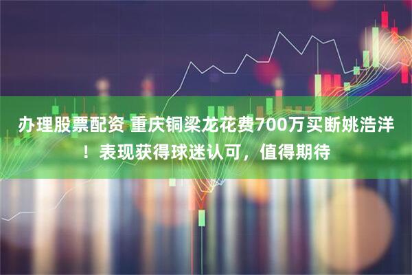 办理股票配资 重庆铜梁龙花费700万买断姚浩洋！表现获得球迷认可，值得期待