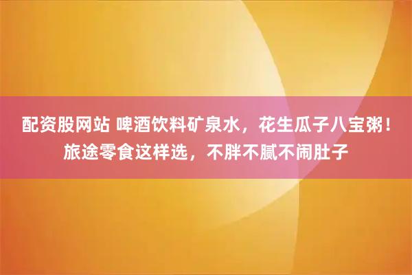 配资股网站 啤酒饮料矿泉水，花生瓜子八宝粥！旅途零食这样选，不胖不腻不闹肚子