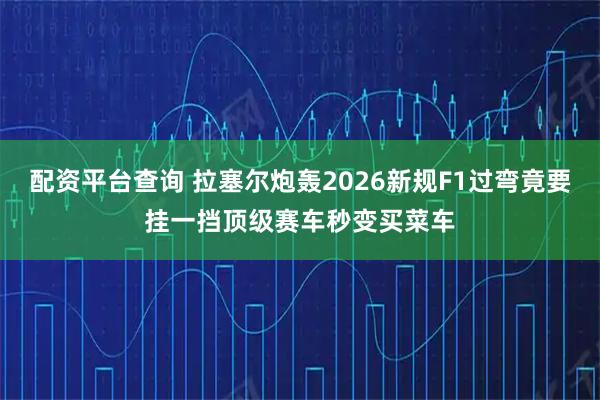 配资平台查询 拉塞尔炮轰2026新规F1过弯竟要挂一挡顶级赛车秒变买菜车