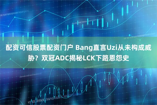 配资可信股票配资门户 Bang直言Uzi从未构成威胁？双冠ADC揭秘LCK下路恩怨史