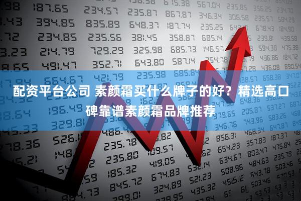 配资平台公司 素颜霜买什么牌子的好?精选高口碑靠谱素颜霜品牌推荐