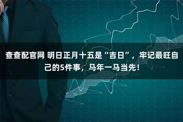 查查配官网 明日正月十五是“吉日”,牢记最旺自己的5件事,马年一马当先!