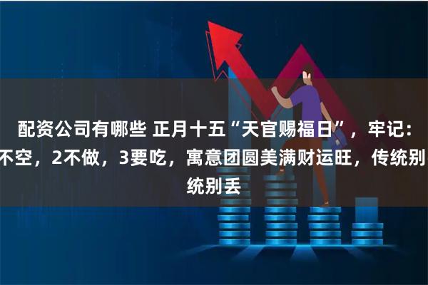 配资公司有哪些 正月十五“天官赐福日”，牢记：1不空，2不做，3要吃，寓意团圆美满财运旺，传统别丢