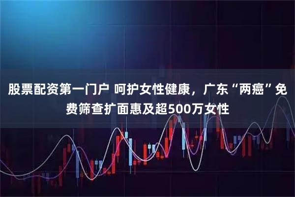 股票配资第一门户 呵护女性健康，广东“两癌”免费筛查扩面惠及超500万女性