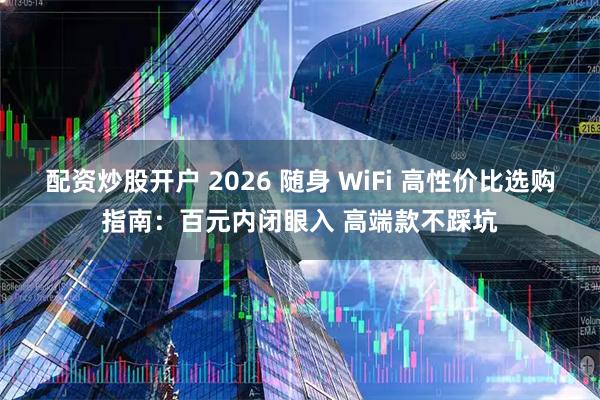 配资炒股开户 2026 随身 WiFi 高性价比选购指南:百元内闭眼入 高端款不踩坑