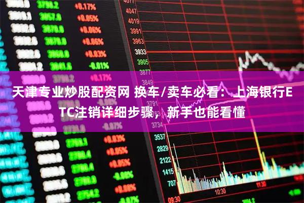天津专业炒股配资网 换车/卖车必看:上海银行ETC注销详细步骤,新手也能看懂