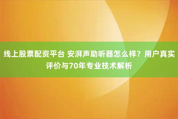 线上股票配资平台 安湃声助听器怎么样?用户真实评价与70年专业技术解析