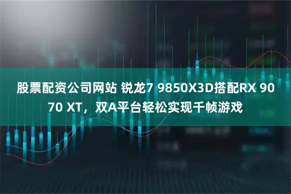 股票配资公司网站 锐龙7 9850X3D搭配RX 9070 XT,双A平台轻松实现千帧游戏