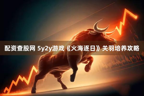 配资查股网 5y2y游戏《火海逐日》关羽培养攻略