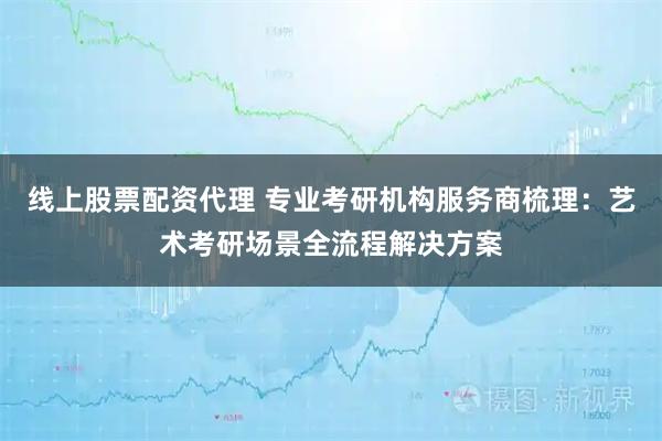 线上股票配资代理 专业考研机构服务商梳理：艺术考研场景全流程解决方案