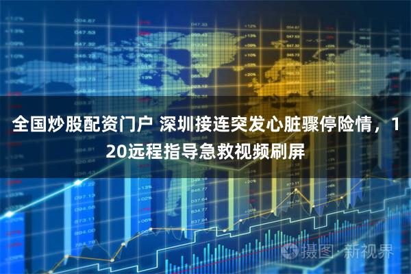 全国炒股配资门户 深圳接连突发心脏骤停险情，120远程指导急救视频刷屏