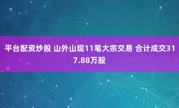 平台配资炒股 山外山现11笔大宗交易 合计成交317.88万股