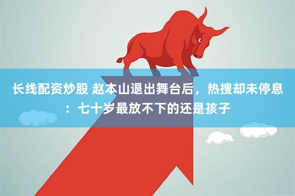 长线配资炒股 赵本山退出舞台后，热搜却未停息：七十岁最放不下的还是孩子