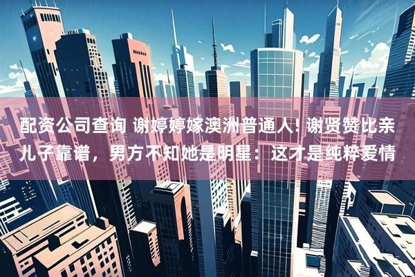 配资公司查询 谢婷婷嫁澳洲普通人! 谢贤赞比亲儿子靠谱，男方不知她是明星：这才是纯粹爱情