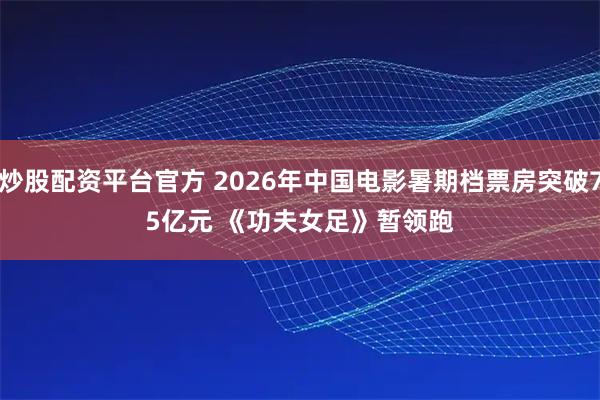 炒股配资平台官方 2026年中国电影暑期档票房突破75亿元 《功夫女足》暂领跑