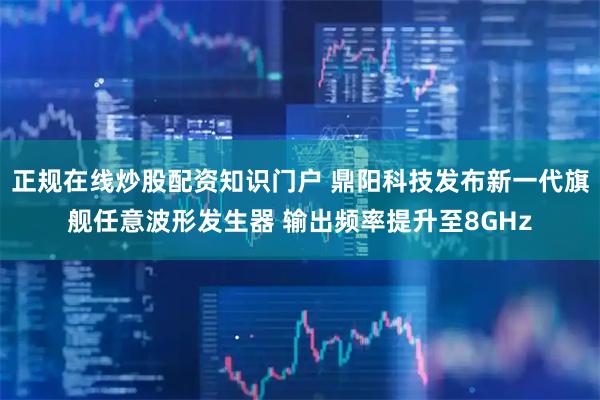 正规在线炒股配资知识门户 鼎阳科技发布新一代旗舰任意波形发生器 输出频率提升至8GHz