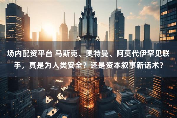 场内配资平台 马斯克、奥特曼、阿莫代伊罕见联手，真是为人类安全？还是资本叙事新话术？