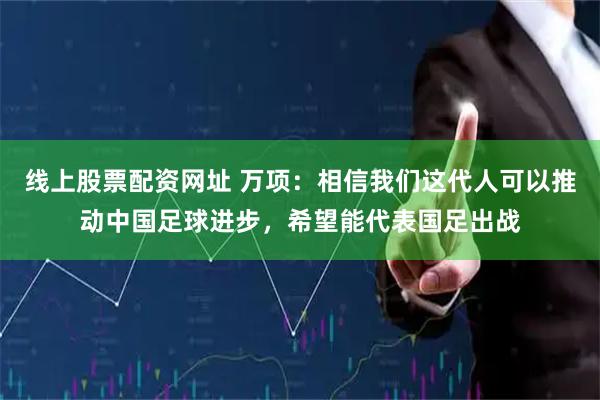 线上股票配资网址 万项：相信我们这代人可以推动中国足球进步，希望能代表国足出战