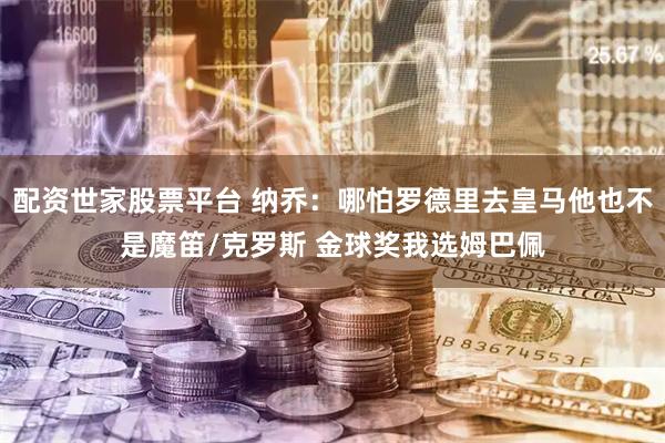 配资世家股票平台 纳乔：哪怕罗德里去皇马他也不是魔笛/克罗斯 金球奖我选姆巴佩